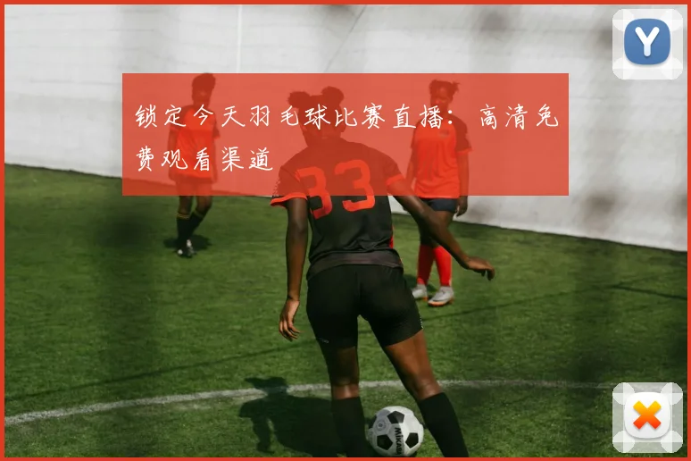 锁定今天羽毛球比赛直播：高清免费观看渠道