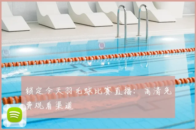 锁定今天羽毛球比赛直播：高清免费观看渠道
