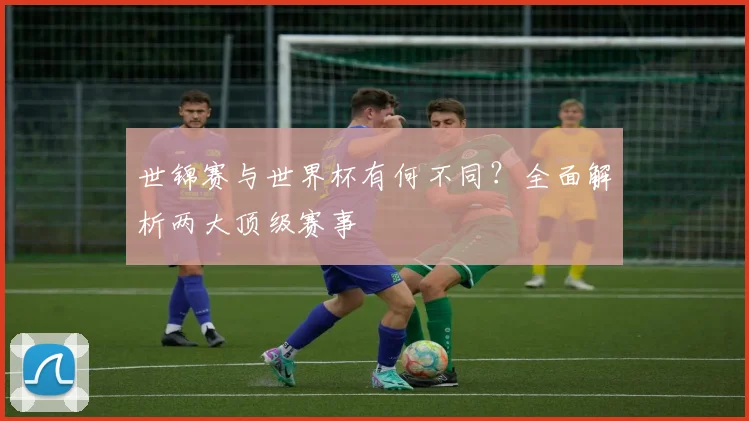 世锦赛与世界杯有何不同？全面解析两大顶级赛事