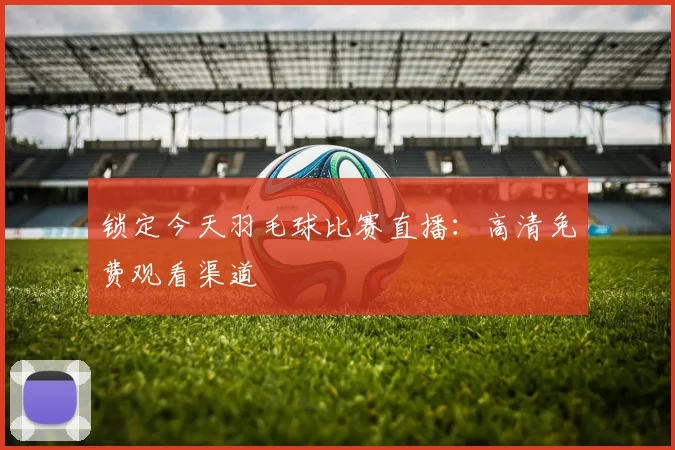 锁定今天羽毛球比赛直播：高清免费观看渠道