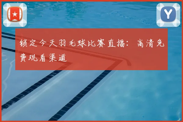 锁定今天羽毛球比赛直播:高清免费观看渠道