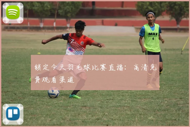 锁定今天羽毛球比赛直播:高清免费观看渠道