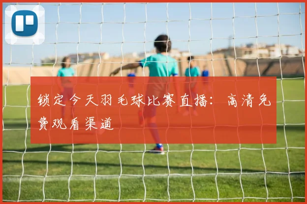 锁定今天羽毛球比赛直播：高清免费观看渠道