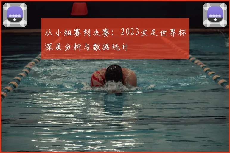 从小组赛到决赛：2023女足世界杯深度分析与数据统计